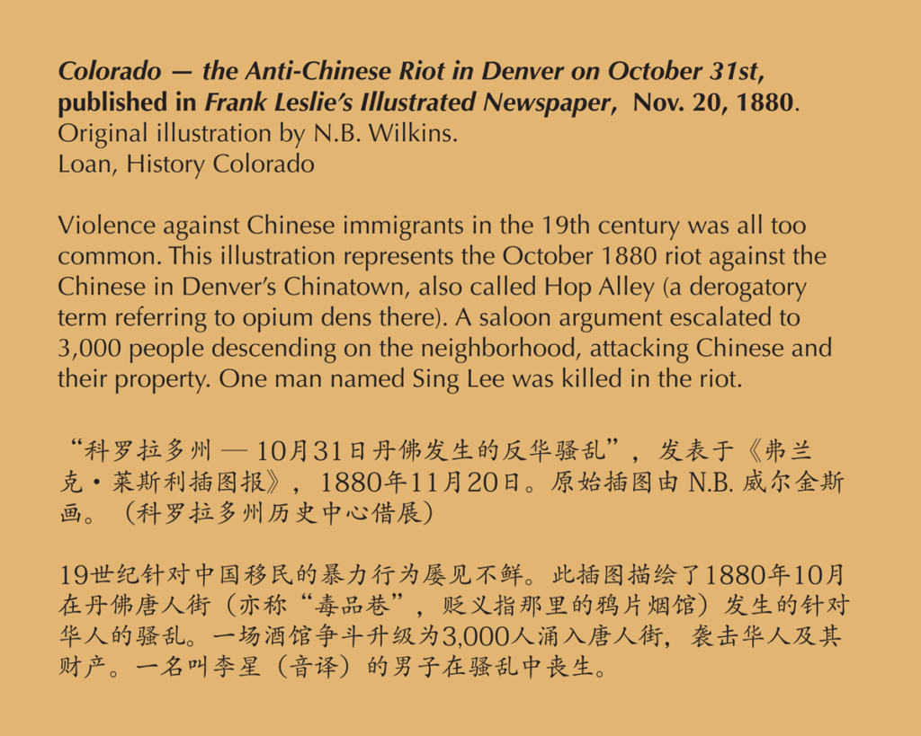 A label reading, Violence against Chinese immigrants in the 19th century was all too common. This illustration represents the October 1880 riot against the Chinese in Denver’s Chinatown, also called Hop Alley (a derogatory term referring to opium dens there). A saloon argument escalated to 3,000 people descending on the neighborhood, attacking Chinese and their property. One man named Sing Lee was killed in the riot.