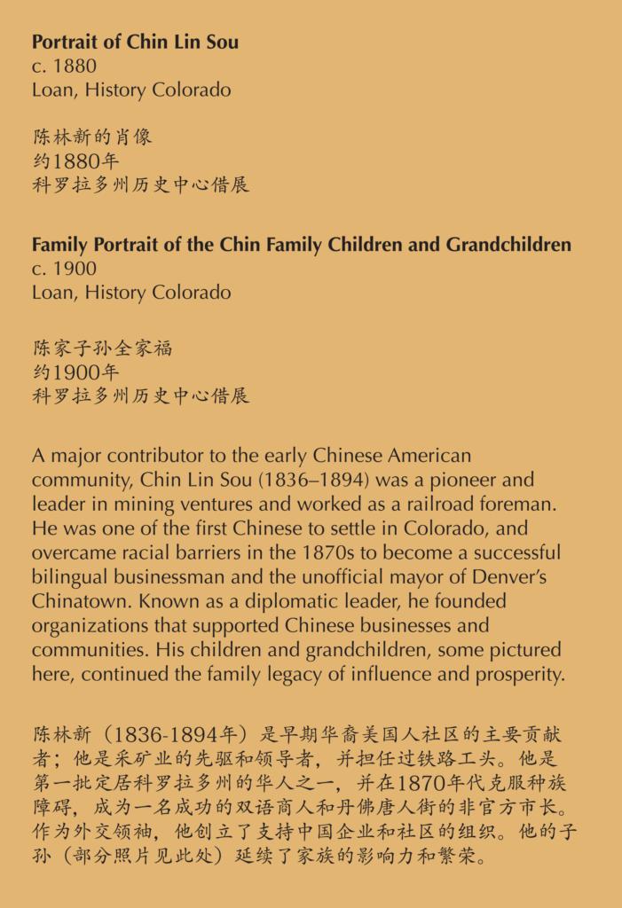 A label reading, A major contributor to the early Chinese American community, Chin Lin Sou (1836–1894) was a pioneer and leader in mining ventures and worked as a railroad foreman. He was one of the first Chinese to settle in Colorado, and overcame racial barriers in the 1870s to become a successful bilingual businessman and the unofficial mayor of Denver’s Chinatown. Known as a diplomatic leader, he founded organizations that supported Chinese businesses and communities. His children and grandchildren, some pictured here, continued the family legacy of influence and prosperity.