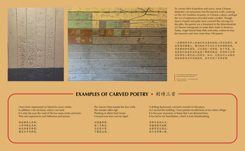 A label with photos of Chinese poems carved into the barrack walls reading, To convey their frustration and worry, some Chinese detainees carved poems into the barrack walls. Leaning on the rich tradition of poetry in Chinese culture, perhaps the act of expression provided some comfort. Though layers of paint and putty have covered the carvings for decades, the poems are a testament to the determination of Chinese immigrants to make their mark in America. Today, Angel Island State Park welcomes visitors to tour the barracks and view more than 100 poems.