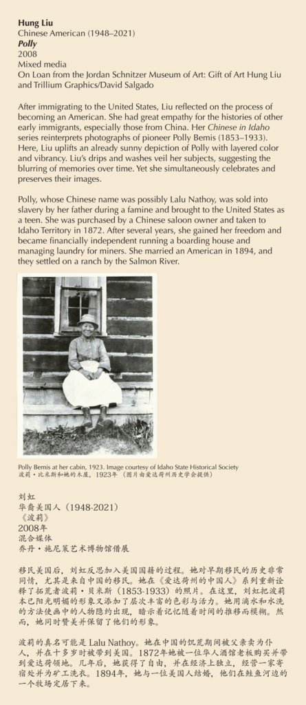 A label with a photo of a smiling woman reading, After immigrating to the United States, Liu reflected on the process of becoming an American. She had great empathy for the histories of other early immigrants, especially those from China. Her Chinese in Idaho series reinterprets photographs of pioneer Polly Bemis (1853–1933). Here, Liu uplifts an already sunny depiction of Polly with layered color and vibrancy. Liu’s drips and washes veil her subjects, suggesting the blurring of memories over time. Yet she simultaneously celebrates and preserves their images. Polly, whose Chinese name was possibly Lalu Nathoy, was sold into slavery by her father during a famine and brought to the United States as a teen. She was purchased by a Chinese saloon owner and taken to Idaho Territory in 1872. After several years, she gained her freedom and became financially independent running a boarding house and managing laundry for miners. She married an American in 1894, and they settled on a ranch by the Salmon River.