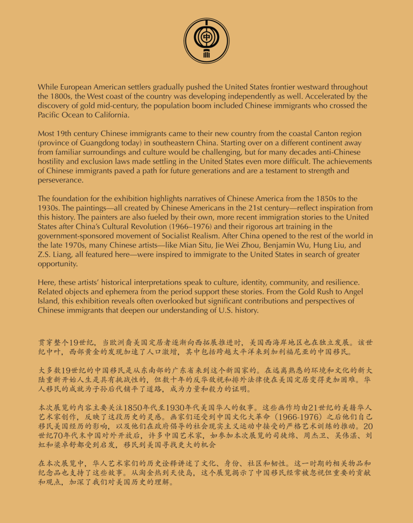 A label reading, Introduction While European American settlers gradually pushed the United States frontier westward throughout the 1800s, the West coast of the country was developing independently as well. Accelerated by the discovery of gold mid-century, the population boom included Chinese immigrants who crossed the Pacific Ocean to California. Most 19th century Chinese immigrants came to their new country from the coastal Canton region (province of Guangdong today) in southeastern China. Starting over on a different continent away from familiar surroundings and culture would be challenging, but for many decades anti-Chinese hostility and exclusion laws made settling in the United States even more difficult. The achievements of Chinese immigrants paved a path for future generations and are a testament to strength and perseverance. The foundation for the exhibition highlights narratives of Chinese America from the 1850s to the 1930s. The paintings — all created by Chinese Americans in the 21st century — reflect inspiration from this history. The painters are also fueled by their own, more recent immigration stories to the United States after China’s Cultural Revolution (1966–1976) and their rigorous art training in the government-sponsored movement of Socialist Realism. After China opened to the rest of the world in the late 1970s, many Chinese artists — like Mian Situ, Jie Wei Zhou, Benjamin Wu, Hung Liu, and Z.S. Liang, all featured here — were inspired to immigrate to the United States in search of greater opportunity. Here, these artists’ historical interpretations speak to culture, identity, community, and resilience. Related objects and ephemera from the period support these stories. From the Gold Rush to Angel Island, this exhibition reveals often overlooked but significant contributions and perspectives of Chinese immigrants that deepen our understanding of U.S. history.