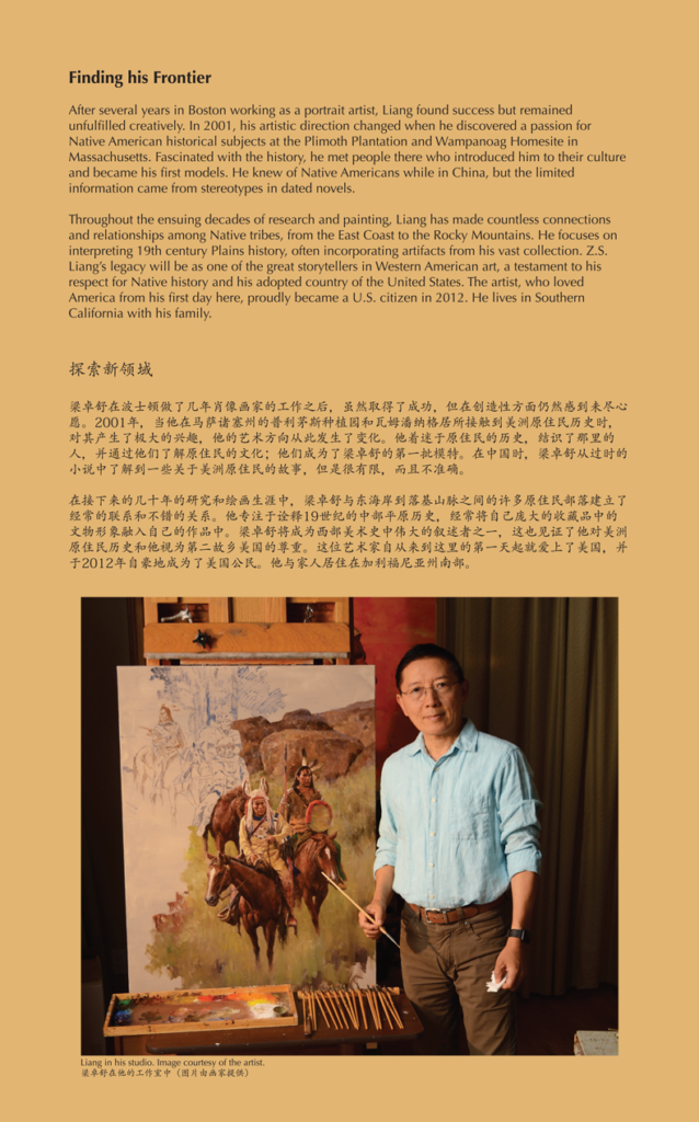 A label reading, After several years in Boston working as a portrait artist, Liang found success but remained unfulfilled creatively. In 2001, his artistic direction changed when he discovered a passion for native American historical subjects at the Plymouth plantation in Wampanoag Homesite in Massachusetts. Fascinated with history, he met people there who introduced him to their culture and became his first models. Throughout the ensuing decades of research and painting, Liang had made countless connections and relationships among native tribes, from the east coast to the Rocky mountains. He focused on interpreting 19th century planes history, often incorporating artifacts from the vast collection. Z. S. Liang's legacy will be one of the great storytellers in Western American art, a testament to his respect for native history and his adopted country of the United States. The artist, who loved America from his first day here, proudly became a US citizen in 2012. He lives in Southern California with his family