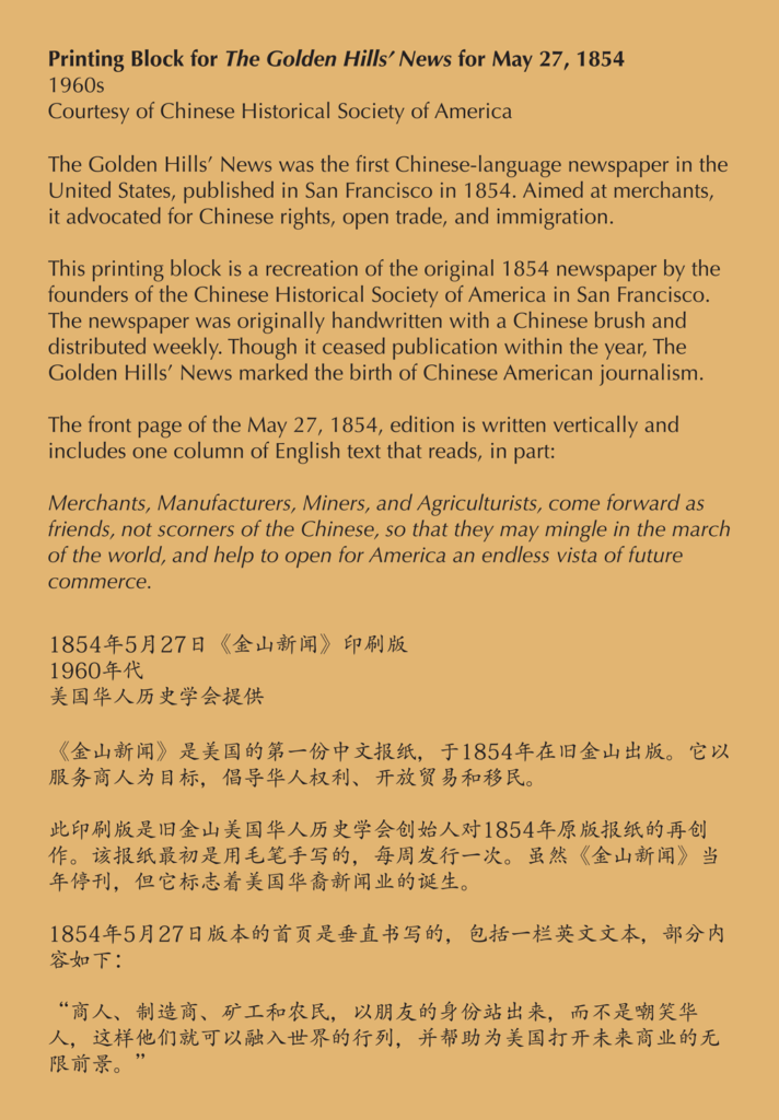 A label reading, The Golden Hills’ News was the first Chinese-language newspaper in the United States, published in San Francisco in 1854. Aimed at merchants, it advocated for Chinese rights, open trade, and immigration. This printing block is a recreation of the original 1854 newspaper by the founders of the Chinese Historical Society of America in San Francisco. The newspaper was originally handwritten with a Chinese brush and distributed weekly. Though it ceased publication within the year, The Golden Hills’ News marked the birth of Chinese American journalism. The front page of the May 27, 1854, edition is written vertically and includes one column of English text that reads, in part: Merchants, Manufacturers, Miners, and Agriculturists, come forward as friends, not scorners of the Chinese, so that they may mingle in the march of the world, and help to open for America an endless vista of future commerce.