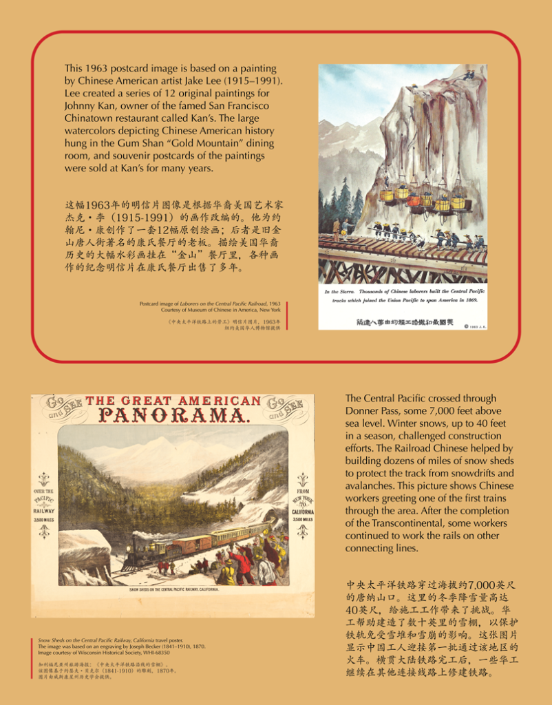 A label with postcards reading, This 1963 postcard image is based on a painting by Chinese American artist Jake Lee (1915–1991). Lee created a series of 12 original paintings for Johnny Kan, owner of the famed San Francisco Chinatown restaurant called Kan’s. The large watercolors depicting Chinese American history hung in the Gum Shan “Gold Mountain” dining room, and souvenir postcards of the paintings were sold at Kan’s for many years. The Central Pacific crossed through Donner Pass, some 7,000 feet above sea level. Winter snows, up to 40 feet in a season, challenged construction efforts. The Railroad Chinese helped by building dozens of miles of snow sheds to protect the track from snowdrifts and avalanches. This picture shows Chinese workers greeting one of the first trains through the area. After the completion of the Transcontinental, some workers continued to work the rails on other connecting lines.