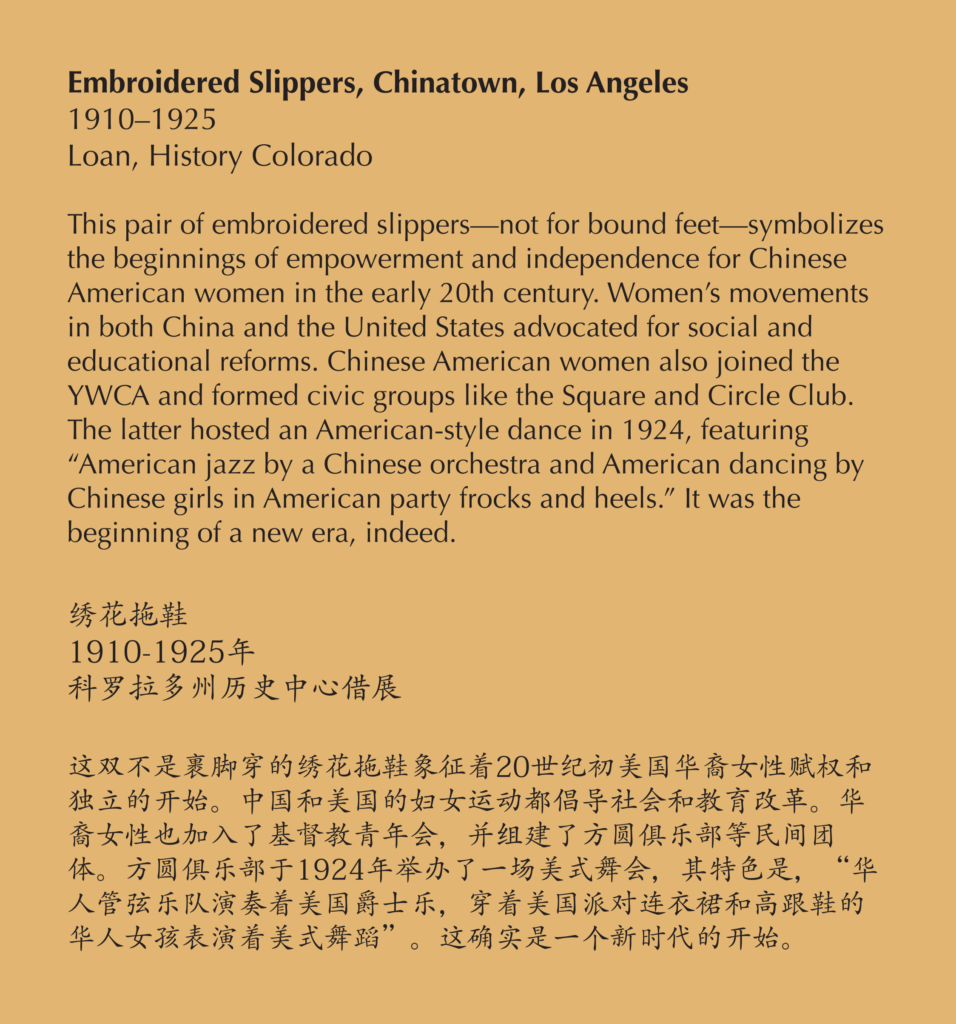 A label reading, This pair of embroidered slippers — not for bound feet — symbolizes the beginnings of empowerment and independence for Chinese American women in the early 20th century. Women’s movements in both China and the United States advocated for social and educational reforms. Chinese American women also joined the YWCA and formed civic groups like the Square and Circle Club. The latter hosted an American-style dance in 1924, featuring “American jazz by a Chinese orchestra and American dancing by Chinese girls in American party frocks and heels.” It was the beginning of a new era, indeed.