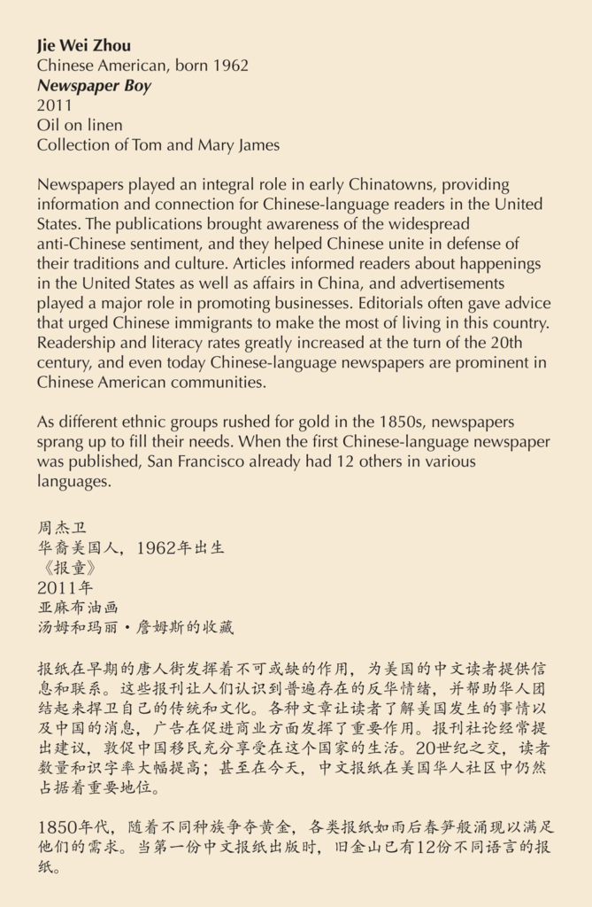 A label reading, Newspapers played an integral role in early Chinatowns, providing information and connection for Chinese-language readers in the United States. The publications brought awareness of the widespread anti-Chinese sentiment, and they helped Chinese unite in defense of their traditions and culture. Articles informed readers about happenings in the United States as well as affairs in China, and advertisements played a major role in promoting businesses. Editorials often gave advice that urged Chinese immigrants to make the most of living in this country. Readership and literacy rates greatly increased at the turn of the 20th century, and even today Chinese-language newspapers are prominent in Chinese American communities. As different ethnic groups rushed for gold in the 1850s, newspapers sprang up to fill their needs. When the first Chinese-language newspaper was published, San Francisco already had 12 others in various languages.