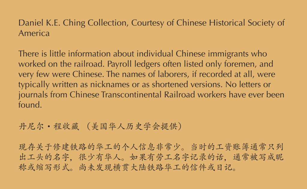 A label reading, There is little information about individual Chinese immigrants who worked on the railroad. Payroll ledgers. Often listed only Foreman, and very few were Chinese. The names of laborers, if recorded at all, were typically written as nicknames or as shortened versions. No letters or journals from Chinese transcontinental railroad workers have ever been found.