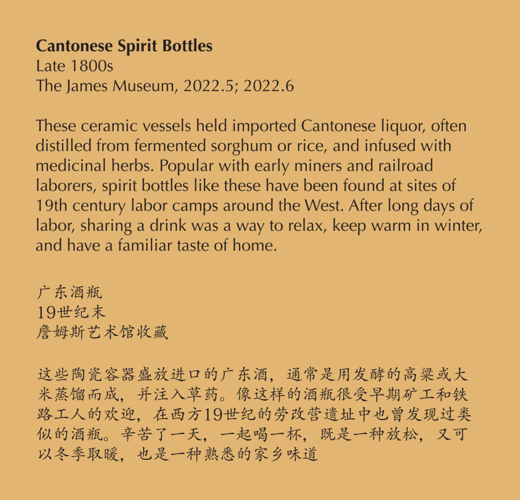 A label reading, These ceramic vessels held imported Cantonese liquor, often distilled from fermented sorghum or rice, and infused with the medicine all herbs. Popular with curly miners and railroad laborers, spirit bottles like these have been found its sights of 19th century labor camps around the west. After long days of labor, sharing a drink was a way to relax, keep warm in winter, and have the familiar taste of home.